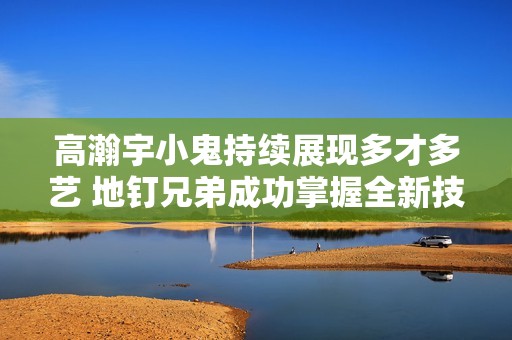 高瀚宇小鬼持续展现多才多艺 地钉兄弟成功掌握全新技能