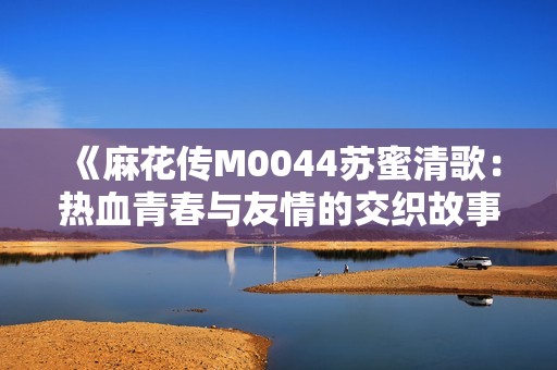 《麻花传M0044苏蜜清歌：热血青春与友情的交织故事》