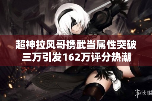 超神拉风哥携武当属性突破三万引发162万评分热潮