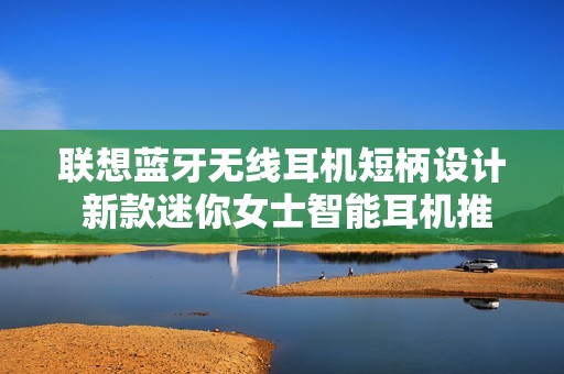 联想蓝牙无线耳机短柄设计 新款迷你女士智能耳机推荐