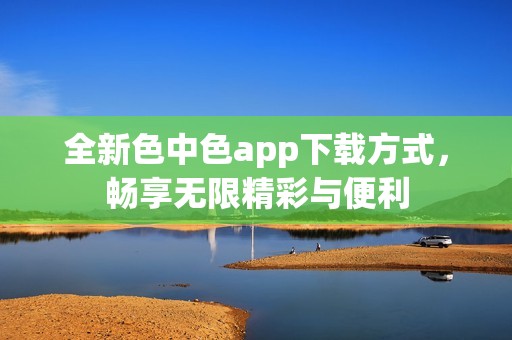 全新色中色app下载方式，畅享无限精彩与便利