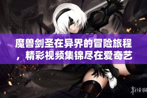 魔兽剑圣在异界的冒险旅程，精彩视频集锦尽在爱奇艺