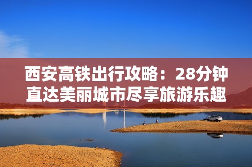 西安高铁出行攻略：28分钟直达美丽城市尽享旅游乐趣