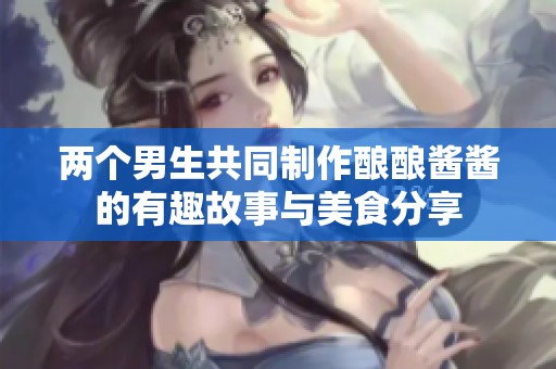 两个男生共同制作酿酿酱酱的有趣故事与美食分享