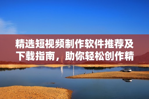 精选短视频制作软件推荐及下载指南，助你轻松创作精彩内容