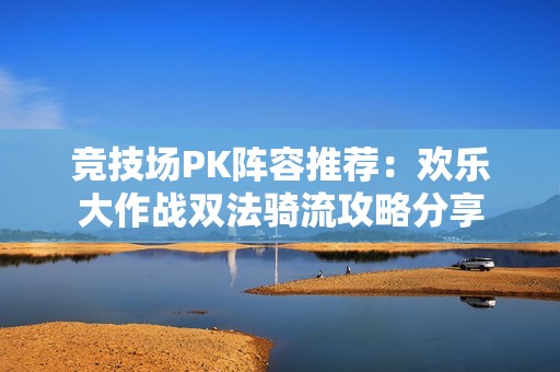 竞技场PK阵容推荐：欢乐大作战双法骑流攻略分享