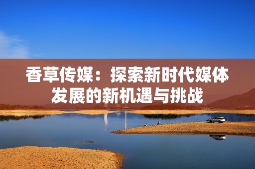 香草传媒：探索新时代媒体发展的新机遇与挑战