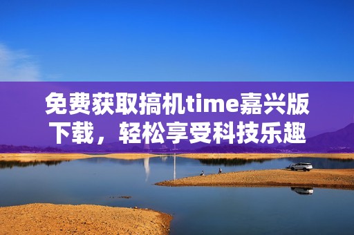 免费获取搞机time嘉兴版下载，轻松享受科技乐趣