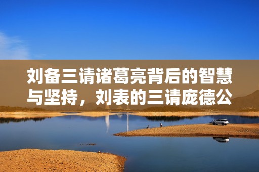 刘备三请诸葛亮背后的智慧与坚持，刘表的三请庞德公值得深思