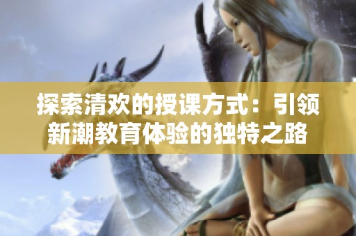 探索清欢的授课方式：引领新潮教育体验的独特之路