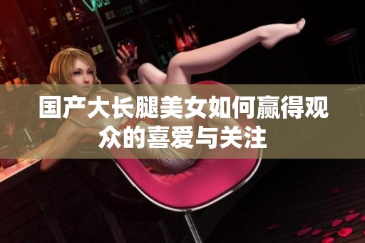国产大长腿美女如何赢得观众的喜爱与关注