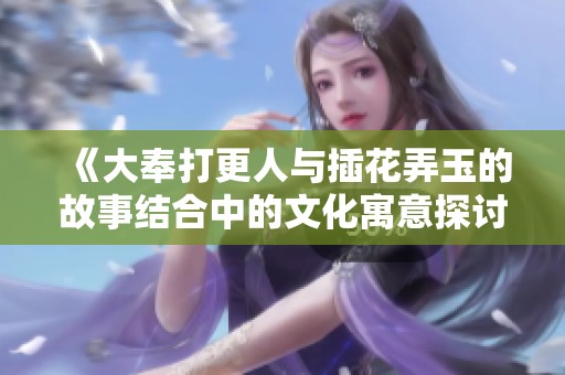 《大奉打更人与插花弄玉的故事结合中的文化寓意探讨》