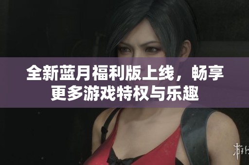 全新蓝月福利版上线，畅享更多游戏特权与乐趣