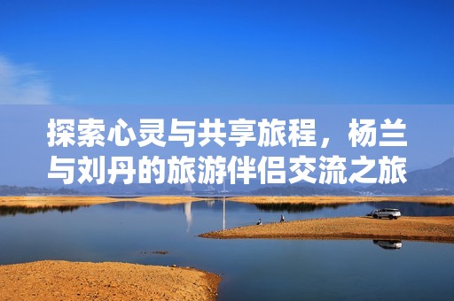 探索心灵与共享旅程，杨兰与刘丹的旅游伴侣交流之旅