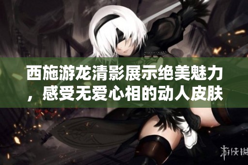 西施游龙清影展示绝美魅力，感受无爱心相的动人皮肤之美
