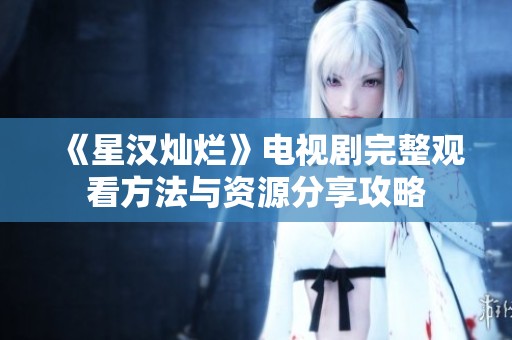 《星汉灿烂》电视剧完整观看方法与资源分享攻略
