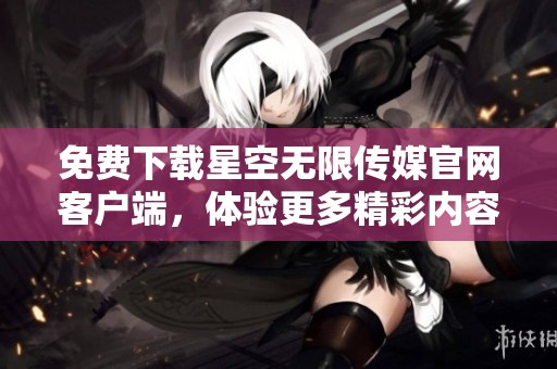 免费下载星空无限传媒官网客户端，体验更多精彩内容