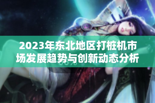 2023年东北地区打桩机市场发展趋势与创新动态分析