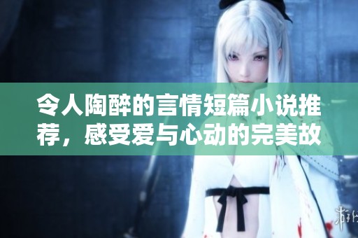 令人陶醉的言情短篇小说推荐，感受爱与心动的完美故事