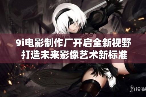 9i电影制作厂开启全新视野 打造未来影像艺术新标准
