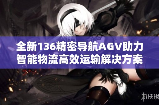 全新136精密导航AGV助力智能物流高效运输解决方案