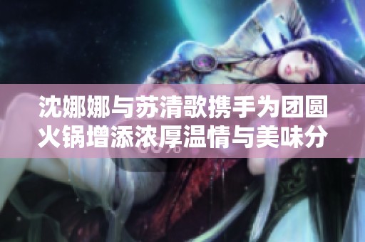 沈娜娜与苏清歌携手为团圆火锅增添浓厚温情与美味分享