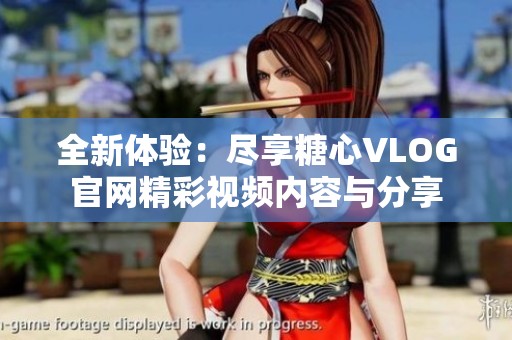 全新体验：尽享糖心VLOG官网精彩视频内容与分享