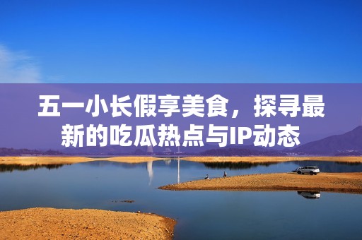 五一小长假享美食，探寻最新的吃瓜热点与IP动态