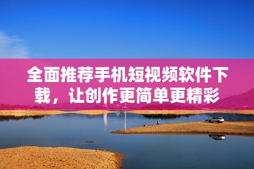 全面推荐手机短视频软件下载，让创作更简单更精彩
