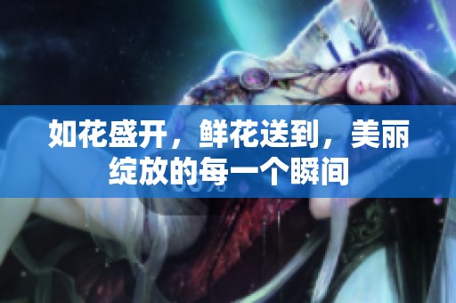 如花盛开，鲜花送到，美丽绽放的每一个瞬间
