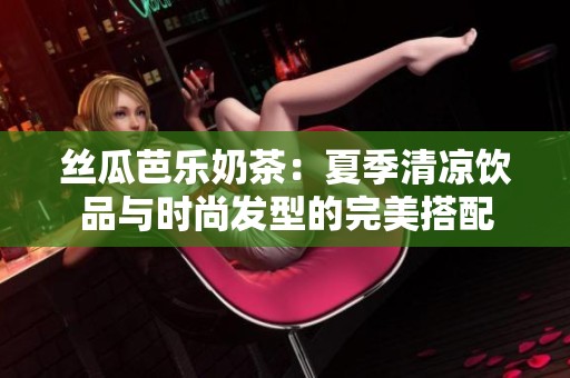 丝瓜芭乐奶茶：夏季清凉饮品与时尚发型的完美搭配