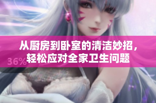 从厨房到卧室的清洁妙招，轻松应对全家卫生问题