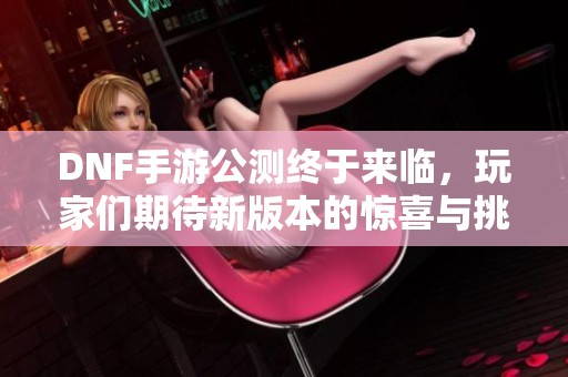 DNF手游公测终于来临，玩家们期待新版本的惊喜与挑战