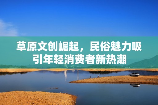 草原文创崛起，民俗魅力吸引年轻消费者新热潮