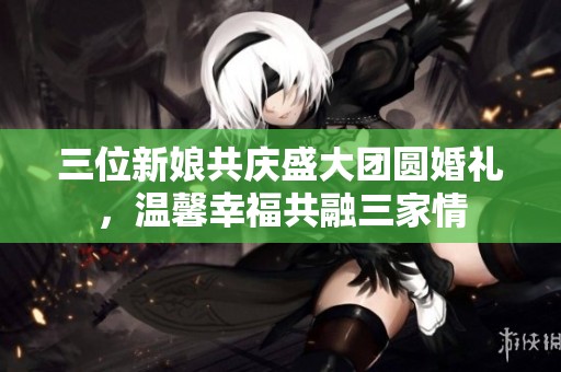 三位新娘共庆盛大团圆婚礼，温馨幸福共融三家情