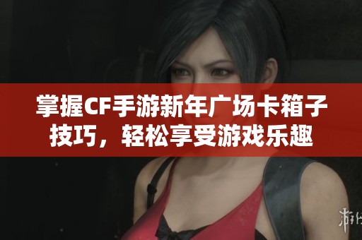 掌握CF手游新年广场卡箱子技巧，轻松享受游戏乐趣
