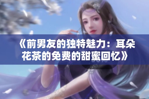 《前男友的独特魅力：耳朵花茶的免费的甜蜜回忆》