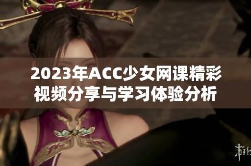 2023年ACC少女网课精彩视频分享与学习体验分析