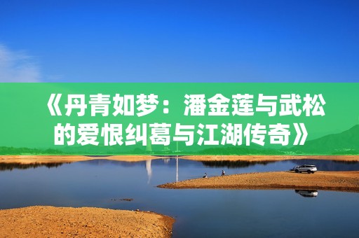 《丹青如梦：潘金莲与武松的爱恨纠葛与江湖传奇》
