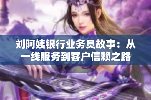 刘阿姨银行业务员故事：从一线服务到客户信赖之路