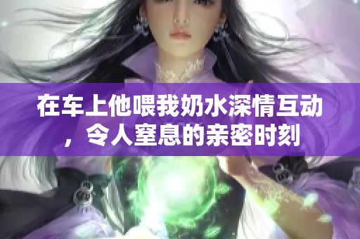 在车上他喂我奶水深情互动，令人窒息的亲密时刻