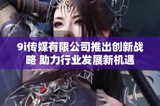 9i传媒有限公司推出创新战略 助力行业发展新机遇