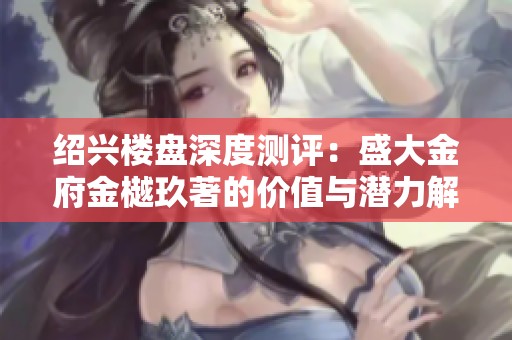 绍兴楼盘深度测评：盛大金府金樾玖著的价值与潜力解析