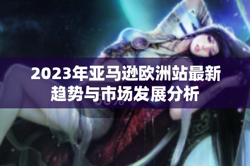 2023年亚马逊欧洲站最新趋势与市场发展分析