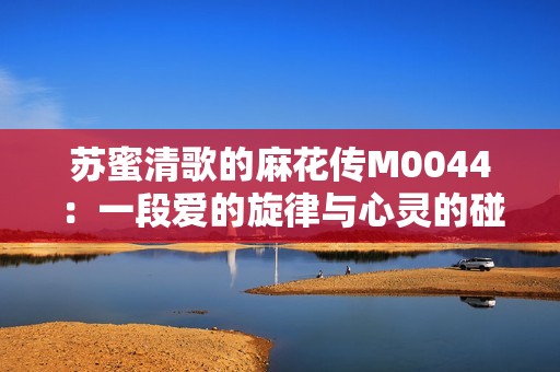 苏蜜清歌的麻花传M0044：一段爱的旋律与心灵的碰撞