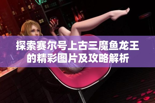探索赛尔号上古三魔鱼龙王的精彩图片及攻略解析