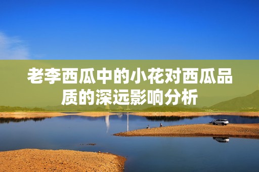 老李西瓜中的小花对西瓜品质的深远影响分析