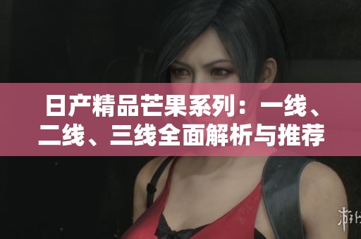 日产精品芒果系列：一线、二线、三线全面解析与推荐