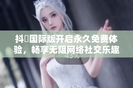 抖抈国际版开启永久免费体验，畅享无阻网络社交乐趣