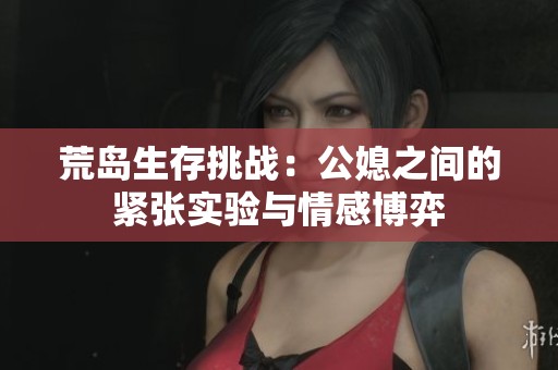 荒岛生存挑战：公媳之间的紧张实验与情感博弈